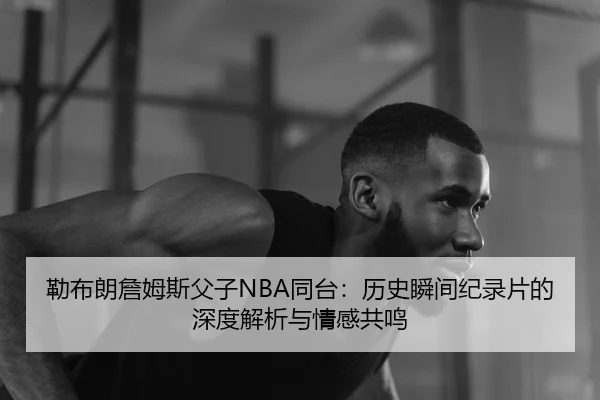 勒布朗詹姆斯父子NBA同台：历史瞬间纪录片的深度解析与情感共鸣