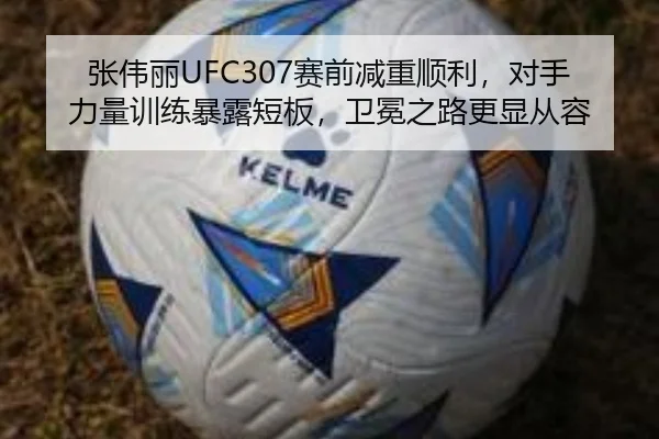 张伟丽UFC307赛前减重顺利，对手力量训练暴露短板，卫冕之路更显从容