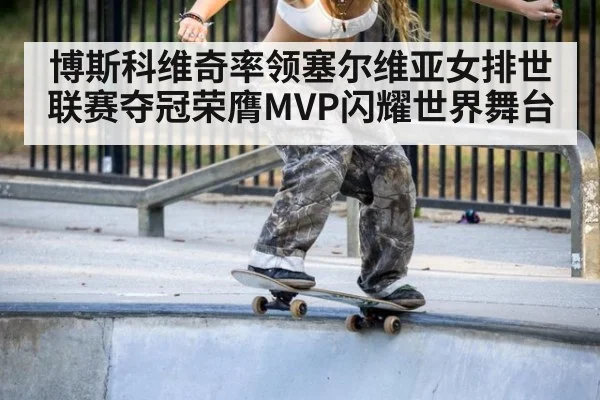 博斯科维奇率领塞尔维亚女排世联赛夺冠荣膺MVP闪耀世界舞台