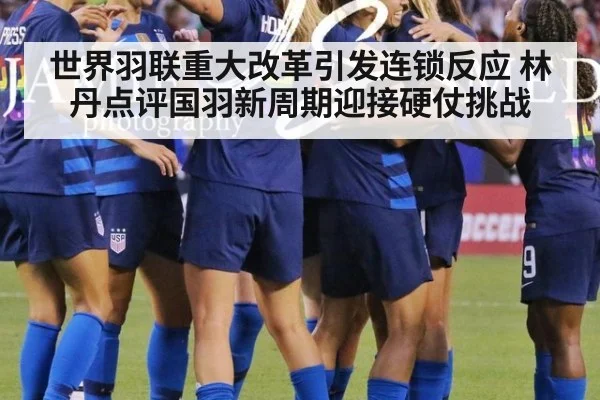世界羽联重大改革引发连锁反应 林丹点评国羽新周期迎接硬仗挑战